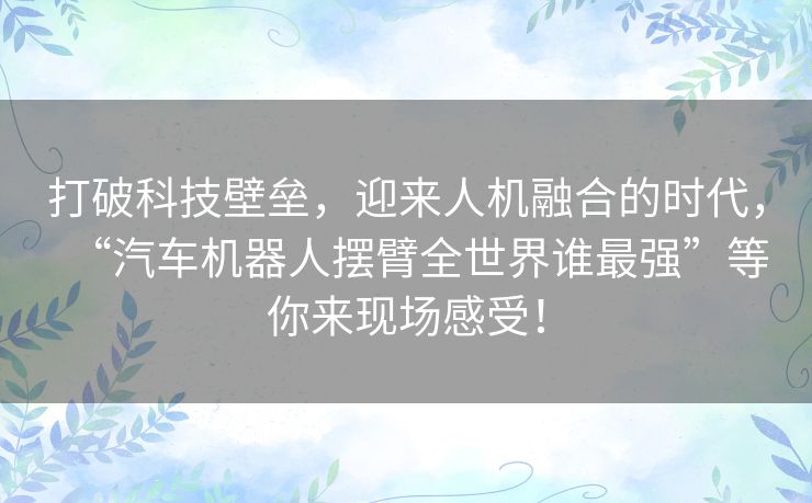 打破科技壁垒,迎来人机融合的时代,“汽车机器人摆臂全世界谁最强”等你来现场感受! 打破科技壁垒,迎来人机融合的时代,“汽车机器人摆臂全世界谁最强”等你来现场感受!
