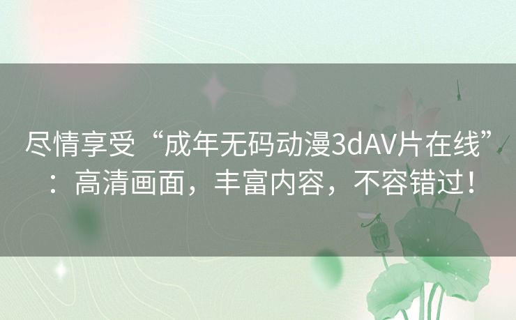 尽情享受“成年无码动漫3dAV片在线”:高清画面,丰富内容,不容错过! 尽情享受“成年无码动漫3dAV片在线”:高清画面,丰富内容,不容错过!