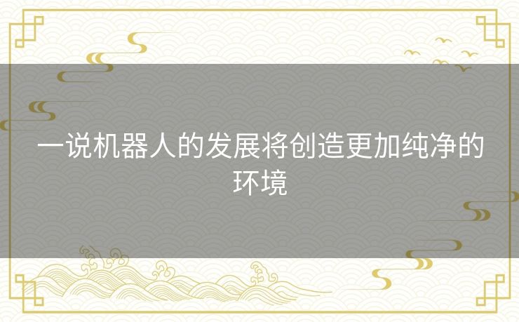 一说机器人的发展将创造更加纯净的环境 一说机器人的发展将创造更加纯净的环境