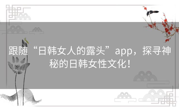 跟随“日韩女人的露头”app,探寻神秘的日韩女性文化! 跟随“日韩女人的露头”app,探寻神秘的日韩女性文化!