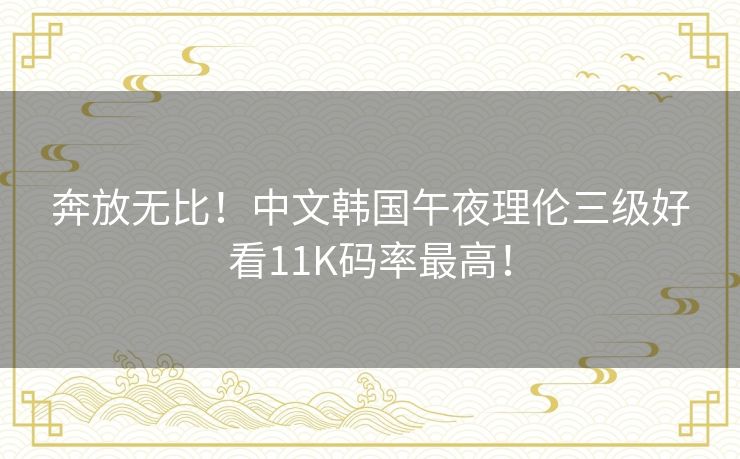 奔放无比!中文韩国午夜理伦三级好看11K码率最高! 奔放无比!中文韩国午夜理伦三级好看11K码率最高!