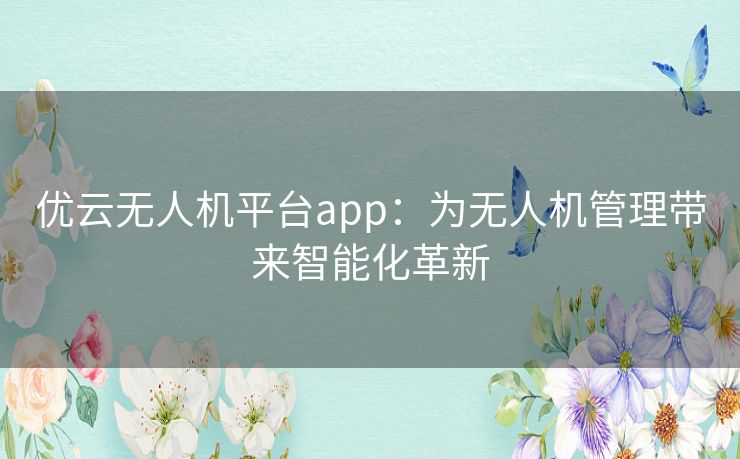 优云无人机平台app:为无人机管理带来智能化革新 优云无人机平台app:为无人机管理带来智能化革新