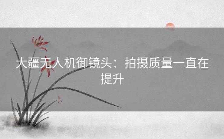 大疆无人机御镜头：拍摄质量一直在提升