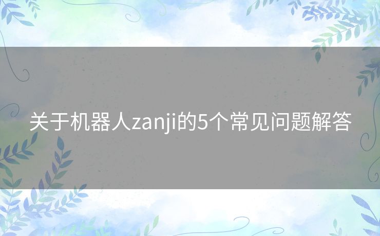 关于机器人zanji的5个常见问题解答 关于机器人zanji的5个常见问题解答
