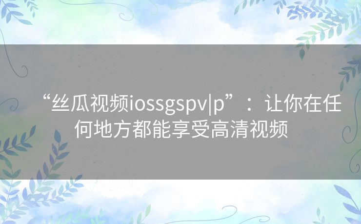 “丝瓜视频iossgspv|p”:让你在任何地方都能享受高清视频 “丝瓜视频iossgspv|p”:让你在任何地方都能享受高清视频