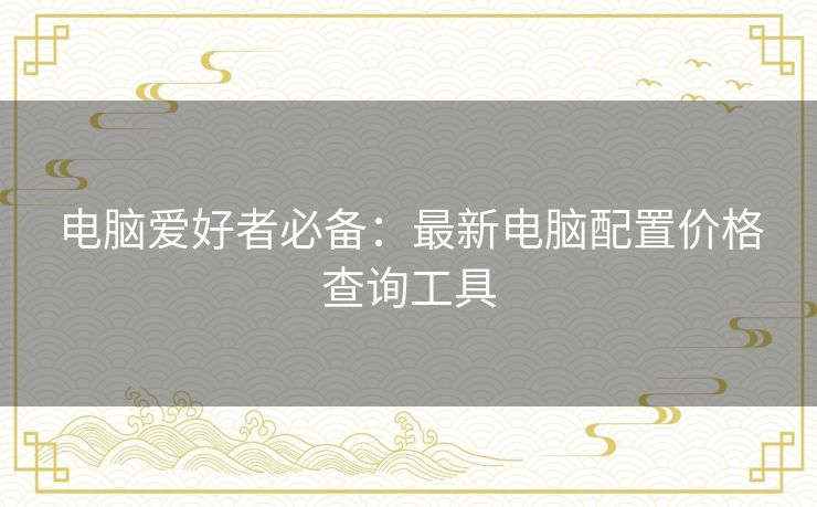 电脑爱好者必备:最新电脑配置价格查询工具 电脑爱好者必备:最新电脑配置价格查询工具