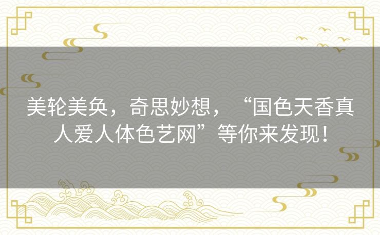 美轮美奂,奇思妙想,“国色天香真人爱人体色艺网”等你来发现! 美轮美奂,奇思妙想,“国色天香真人爱人体色艺网”等你来发现!