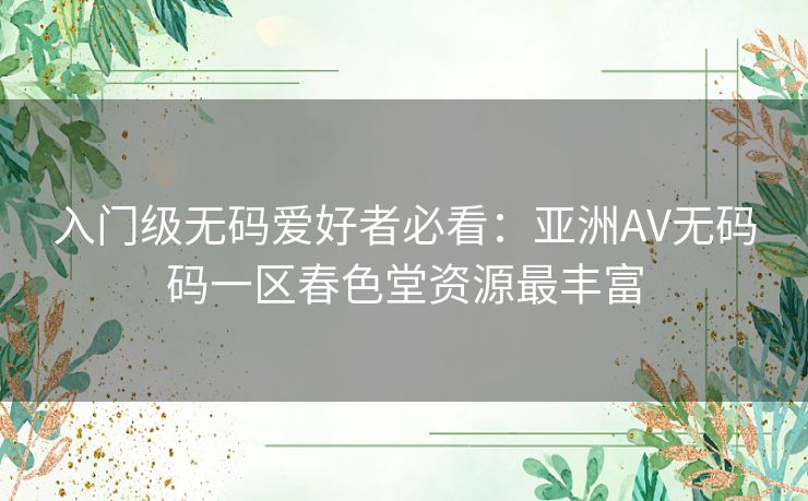 入门级无码爱好者必看:亚洲AV无码码一区春色堂资源最丰富 入门级无码爱好者必看:亚洲AV无码码一区春色堂资源最丰富