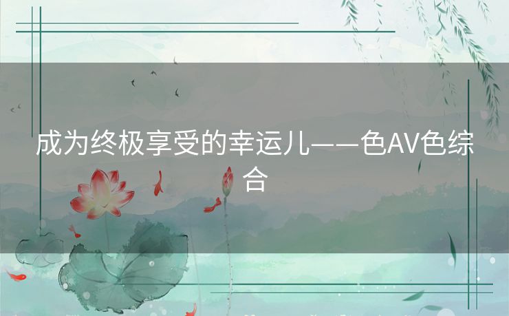 成为终极享受的幸运儿——色AV色综合 成为终极享受的幸运儿——色AV色综合
