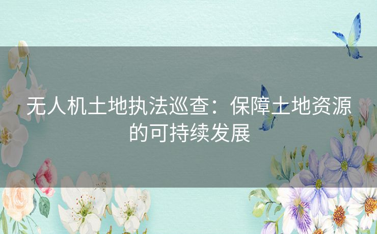 无人机土地执法巡查:保障土地资源的可持续发展 无人机土地执法巡查:保障土地资源的可持续发展