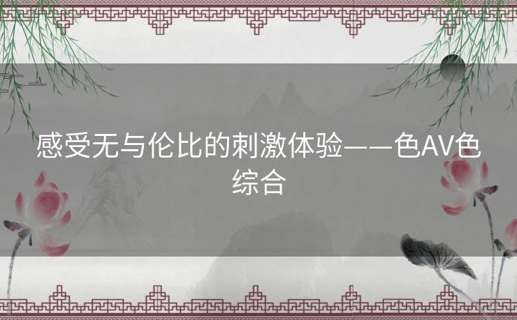 感受无与伦比的刺激体验——色AV色综合 感受无与伦比的刺激体验——色AV色综合