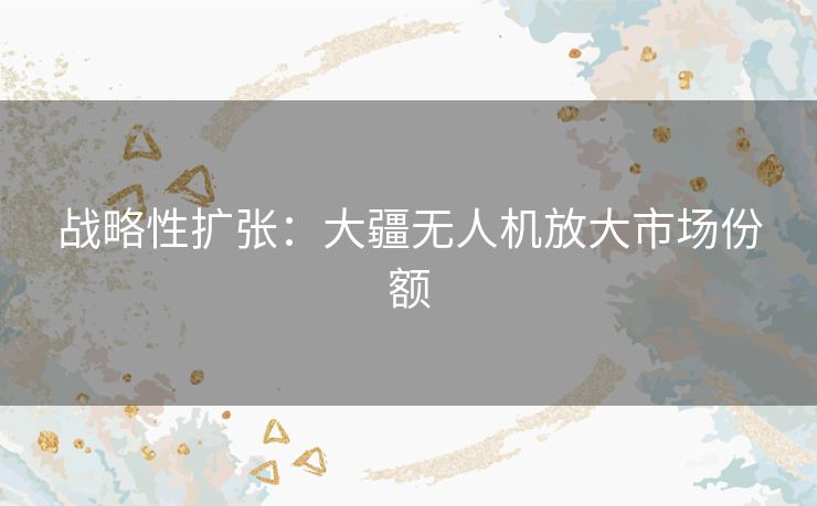 战略性扩张:大疆无人机放大市场份额 战略性扩张:大疆无人机放大市场份额