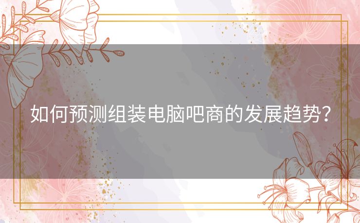 如何预测组装电脑吧商的发展趋势? 如何预测组装电脑吧商的发展趋势?