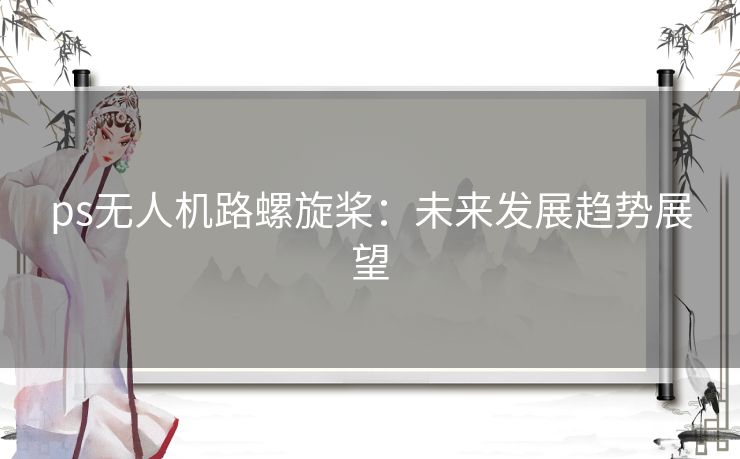ps无人机路螺旋桨:未来发展趋势展望 ps无人机路螺旋桨:未来发展趋势展望