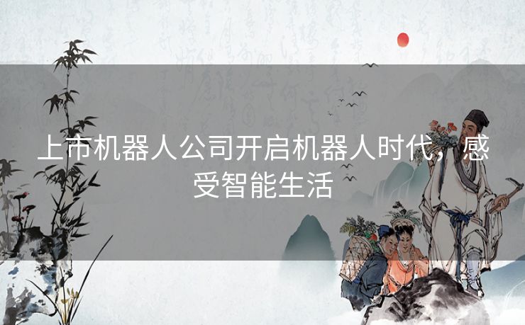 上市机器人公司开启机器人时代,感受智能生活 上市机器人公司开启机器人时代,感受智能生活