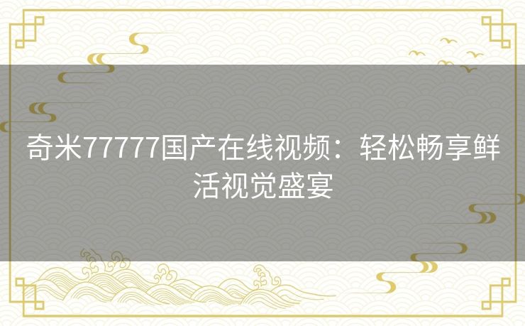 奇米77777国产在线视频：轻松畅享鲜活视觉盛宴