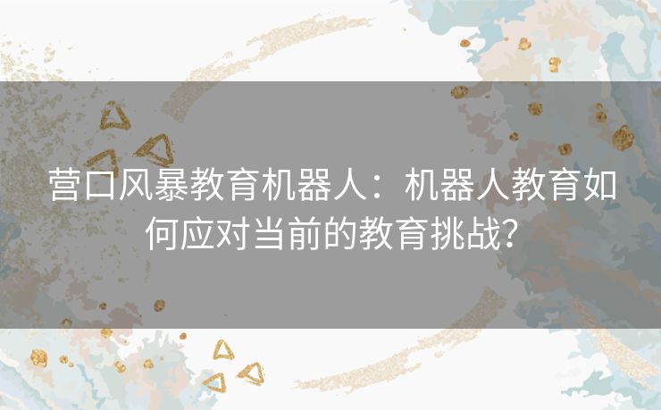 营口风暴教育机器人:机器人教育如何应对当前的教育挑战? 营口风暴教育机器人:机器人教育如何应对当前的教育挑战?