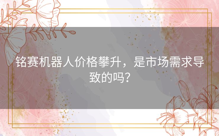铭赛机器人价格攀升,是市场需求导致的吗? 铭赛机器人价格攀升,是市场需求导致的吗?