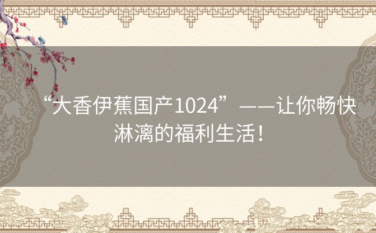 “大香伊蕉国产1024”——让你畅快淋漓的福利生活! “大香伊蕉国产1024”——让你畅快淋漓的福利生活!
