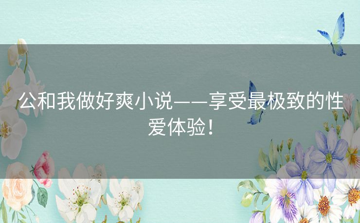 公和我做好爽小说——享受最极致的性爱体验! 公和我做好爽小说——享受最极致的性爱体验!