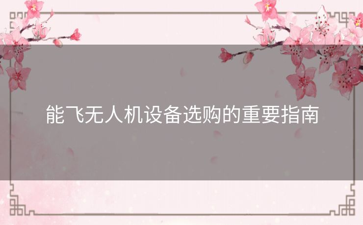 能飞无人机设备选购的重要指南 能飞无人机设备选购的重要指南