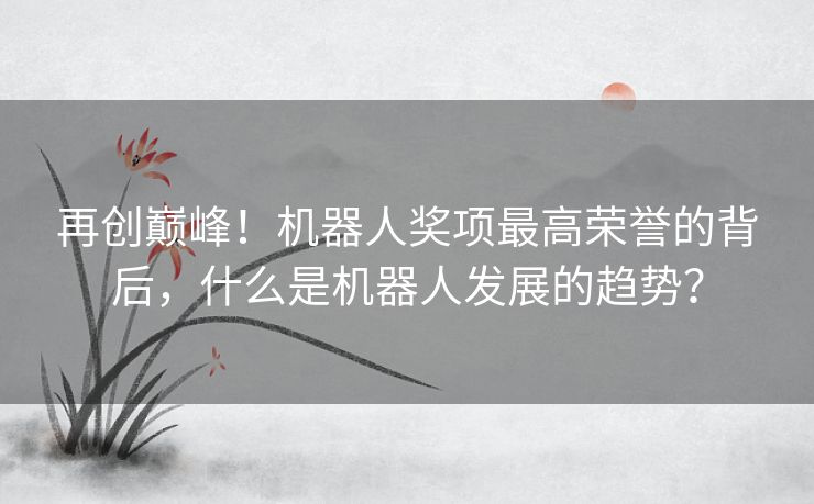 再创巅峰!机器人奖项最高荣誉的背后,什么是机器人发展的趋势? 再创巅峰!机器人奖项最高荣誉的背后,什么是机器人发展的趋势?