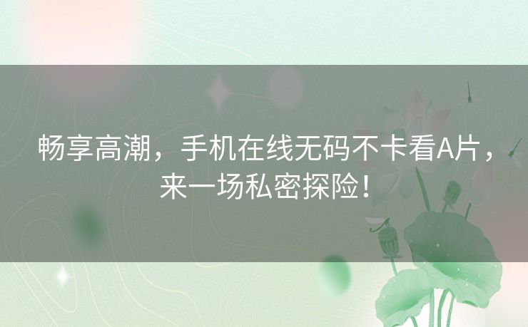 畅享高潮,手机在线无码不卡看A片,来一场私密探险! 畅享高潮,手机在线无码不卡看A片,来一场私密探险!