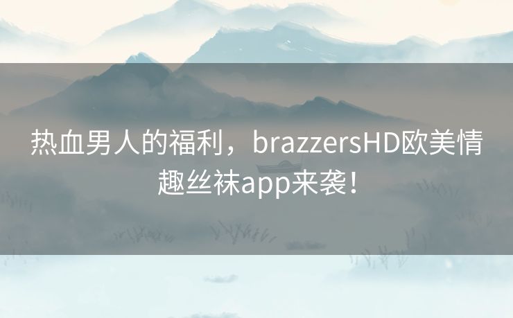 热血男人的福利，brazzersHD欧美情趣丝袜app来袭！