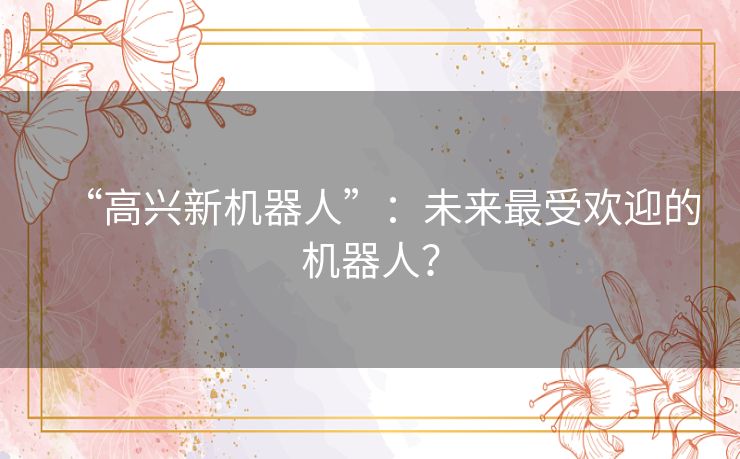 “高兴新机器人”:未来最受欢迎的机器人? “高兴新机器人”:未来最受欢迎的机器人?