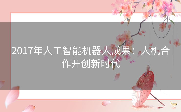 2017年人工智能机器人成果:人机合作开创新时代 2017年人工智能机器人成果:人机合作开创新时代