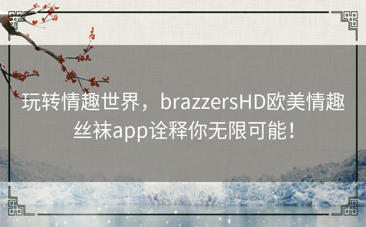 玩转情趣世界,brazzersHD欧美情趣丝袜app诠释你无限可能! 玩转情趣世界,brazzersHD欧美情趣丝袜app诠释你无限可能!