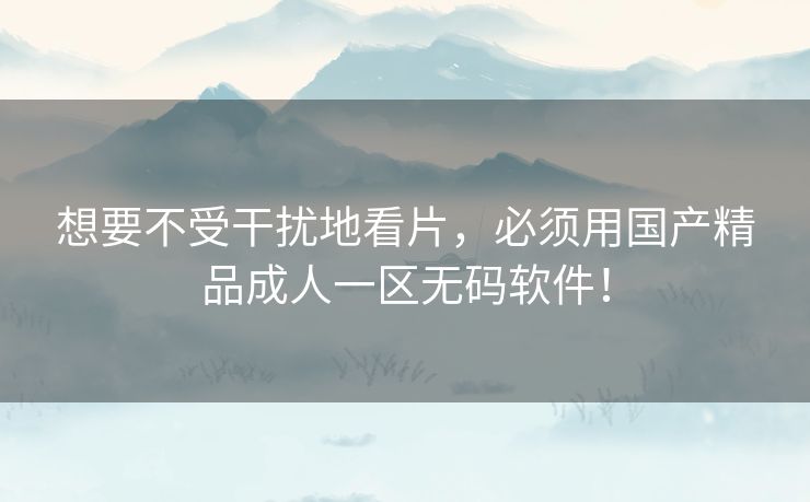 想要不受干扰地看片,必须用国产精品成人一区无码软件! 想要不受干扰地看片,必须用国产精品成人一区无码软件!