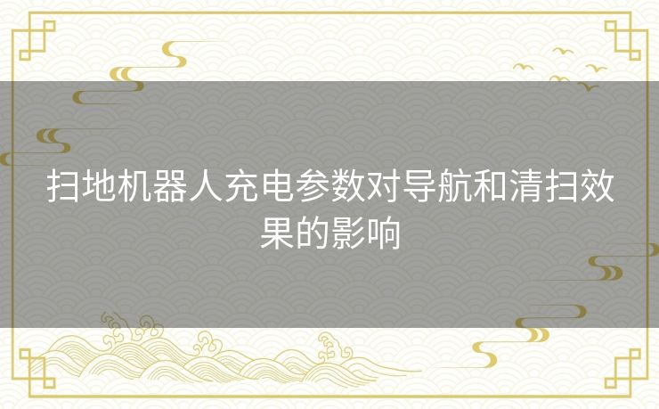 扫地机器人充电参数对导航和清扫效果的影响 扫地机器人充电参数对导航和清扫效果的影响