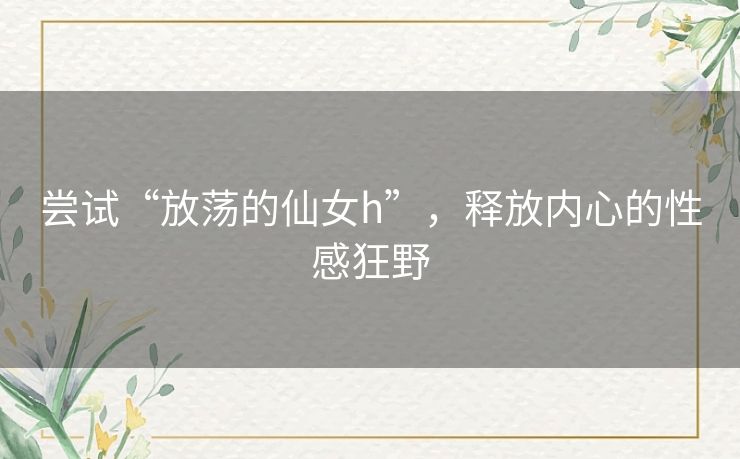 尝试“放荡的仙女h”,释放内心的性感狂野 尝试“放荡的仙女h”,释放内心的性感狂野