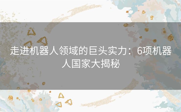 走进机器人领域的巨头实力:6项机器人国家大揭秘 走进机器人领域的巨头实力:6项机器人国家大揭秘