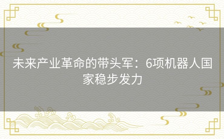 未来产业革命的带头军：6项机器人国家稳步发力