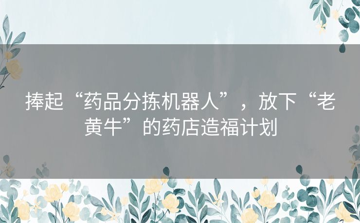 捧起“药品分拣机器人”,放下“老黄牛”的药店造福计划 捧起“药品分拣机器人”,放下“老黄牛”的药店造福计划