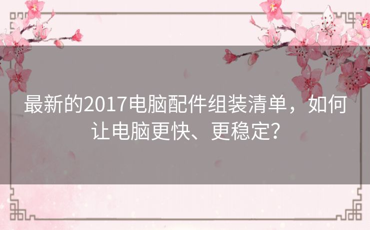 最新的2017电脑配件组装清单,如何让电脑更快、更稳定? 最新的2017电脑配件组装清单,如何让电脑更快、更稳定?