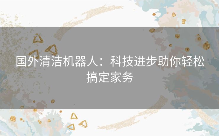 国外清洁机器人:科技进步助你轻松搞定家务 国外清洁机器人:科技进步助你轻松搞定家务