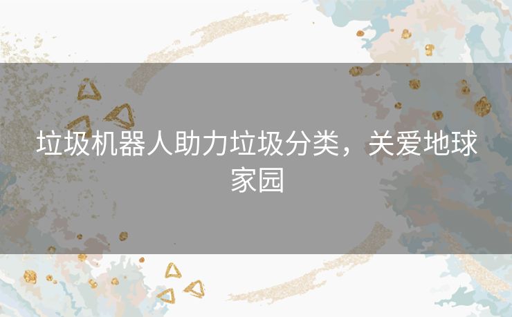 垃圾机器人助力垃圾分类,关爱地球家园 垃圾机器人助力垃圾分类,关爱地球家园