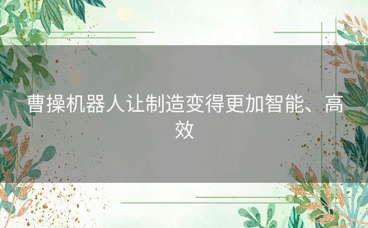 曹操机器人让制造变得更加智能、高效 曹操机器人让制造变得更加智能、高效