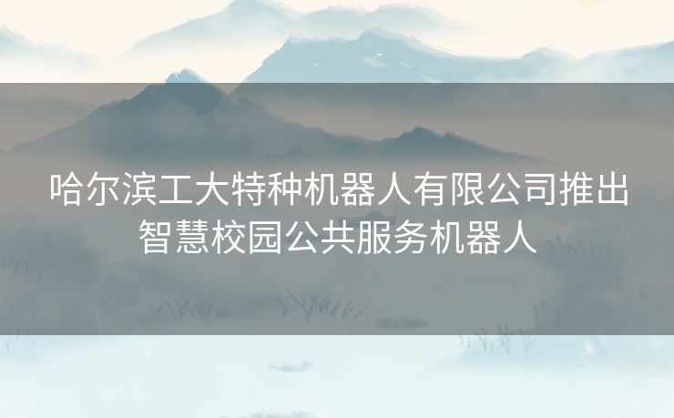 哈尔滨工大特种机器人有限公司推出智慧校园公共服务机器人 哈尔滨工大特种机器人有限公司推出智慧校园公共服务机器人