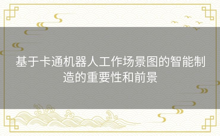 基于卡通机器人工作场景图的智能制造的重要性和前景 基于卡通机器人工作场景图的智能制造的重要性和前景