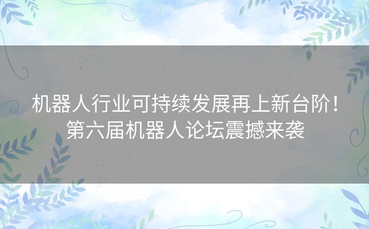 机器人行业可持续发展再上新台阶！第六届机器人论坛震撼来袭
