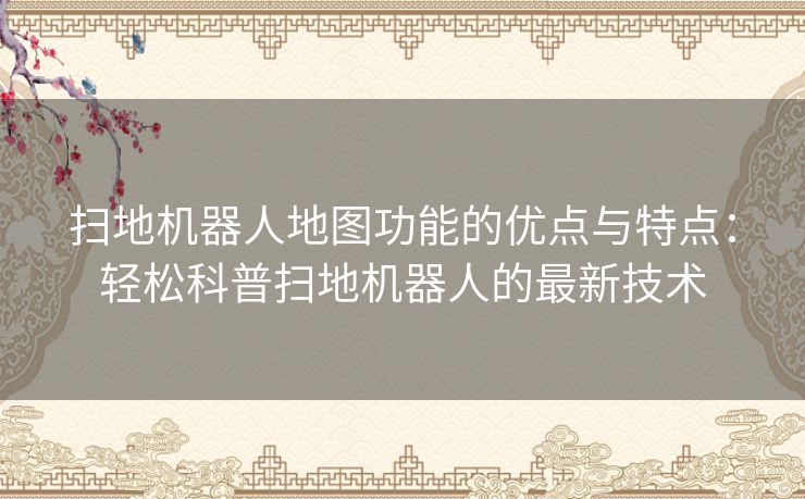 扫地机器人地图功能的优点与特点：轻松科普扫地机器人的最新技术