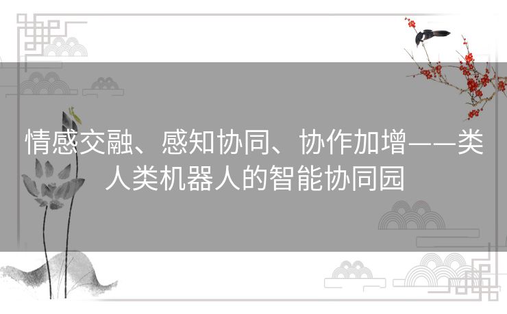 情感交融、感知协同、协作加增——类人类机器人的智能协同园