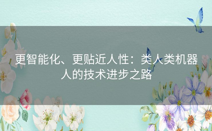 更智能化、更贴近人性:类人类机器人的技术进步之路 更智能化、更贴近人性:类人类机器人的技术进步之路