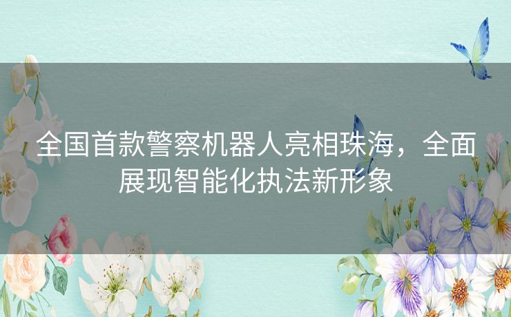 全国首款警察机器人亮相珠海,全面展现智能化执法新形象 全国首款警察机器人亮相珠海,全面展现智能化执法新形象