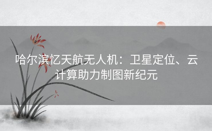 哈尔滨忆天航无人机:卫星定位、云计算助力制图新纪元 哈尔滨忆天航无人机:卫星定位、云计算助力制图新纪元