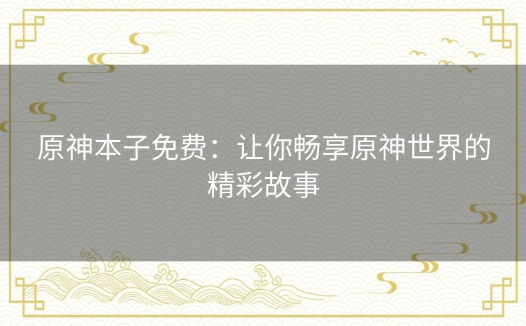 原神本子免费:让你畅享原神世界的精彩故事 原神本子免费:让你畅享原神世界的精彩故事